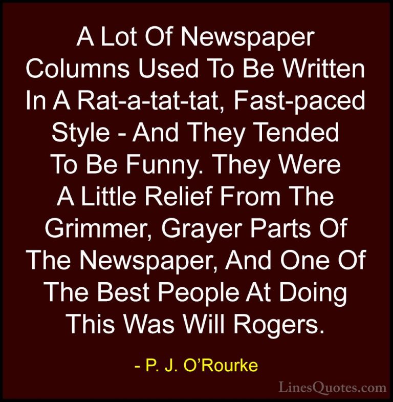 P. J. O'Rourke Quotes (19) - A Lot Of Newspaper Columns Used To B... - QuotesA Lot Of Newspaper Columns Used To Be Written In A Rat-a-tat-tat, Fast-paced Style - And They Tended To Be Funny. They Were A Little Relief From The Grimmer, Grayer Parts Of The Newspaper, And One Of The Best People At Doing This Was Will Rogers.