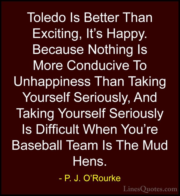 P. J. O'Rourke Quotes (20) - Toledo Is Better Than Exciting, It's... - QuotesToledo Is Better Than Exciting, It's Happy. Because Nothing Is More Conducive To Unhappiness Than Taking Yourself Seriously, And Taking Yourself Seriously Is Difficult When You're Baseball Team Is The Mud Hens.