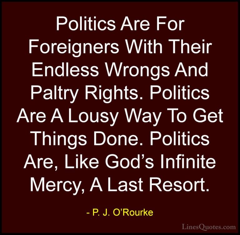 P. J. O'Rourke Quotes (205) - Politics Are For Foreigners With Th... - QuotesPolitics Are For Foreigners With Their Endless Wrongs And Paltry Rights. Politics Are A Lousy Way To Get Things Done. Politics Are, Like God's Infinite Mercy, A Last Resort.