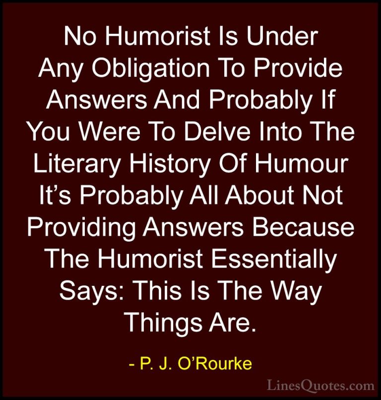 P. J. O'Rourke Quotes (210) - No Humorist Is Under Any Obligation... - QuotesNo Humorist Is Under Any Obligation To Provide Answers And Probably If You Were To Delve Into The Literary History Of Humour It's Probably All About Not Providing Answers Because The Humorist Essentially Says: This Is The Way Things Are.