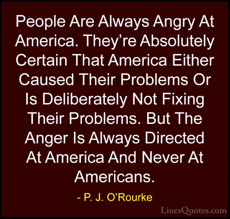 P. J. O'Rourke Quotes (211) - People Are Always Angry At America.... - QuotesPeople Are Always Angry At America. They're Absolutely Certain That America Either Caused Their Problems Or Is Deliberately Not Fixing Their Problems. But The Anger Is Always Directed At America And Never At Americans.