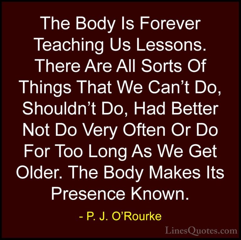 P. J. O'Rourke Quotes (215) - The Body Is Forever Teaching Us Les... - QuotesThe Body Is Forever Teaching Us Lessons. There Are All Sorts Of Things That We Can't Do, Shouldn't Do, Had Better Not Do Very Often Or Do For Too Long As We Get Older. The Body Makes Its Presence Known.