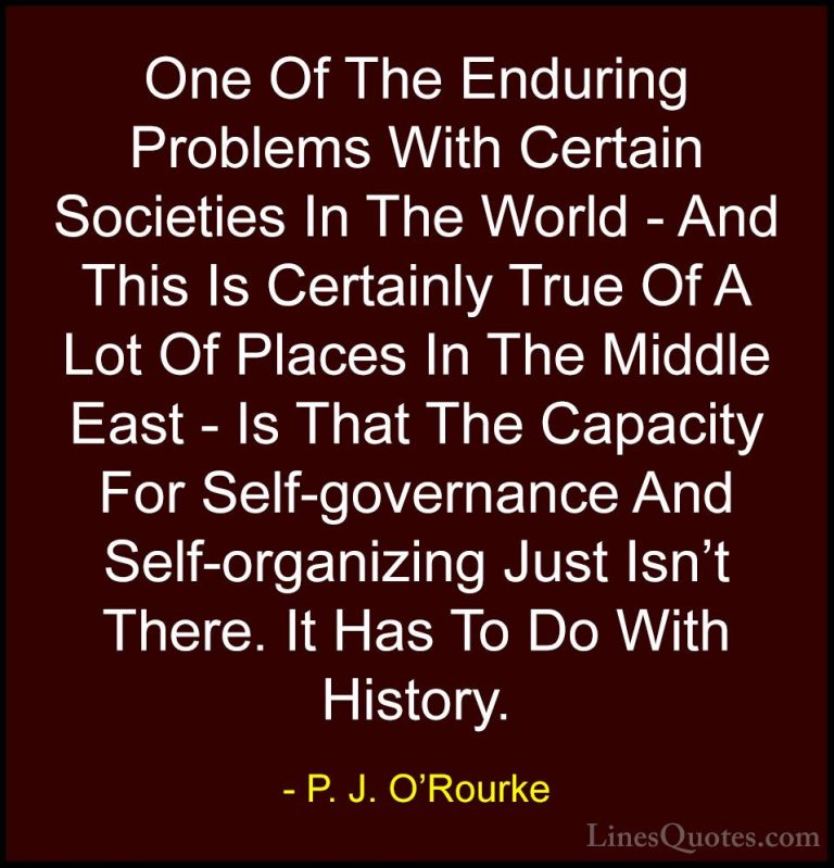P. J. O'Rourke Quotes (216) - One Of The Enduring Problems With C... - QuotesOne Of The Enduring Problems With Certain Societies In The World - And This Is Certainly True Of A Lot Of Places In The Middle East - Is That The Capacity For Self-governance And Self-organizing Just Isn't There. It Has To Do With History.