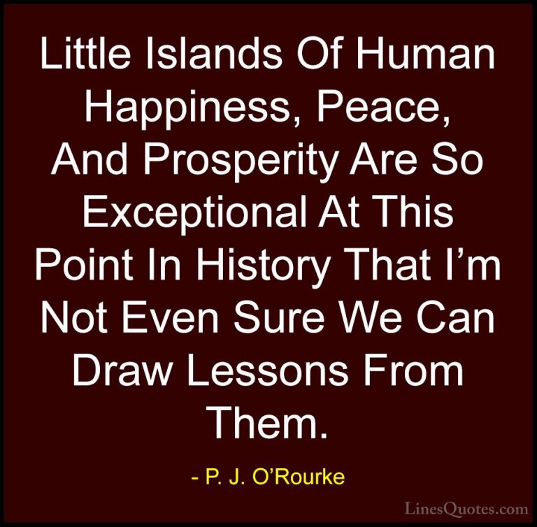 P. J. O'Rourke Quotes (217) - Little Islands Of Human Happiness, ... - QuotesLittle Islands Of Human Happiness, Peace, And Prosperity Are So Exceptional At This Point In History That I'm Not Even Sure We Can Draw Lessons From Them.