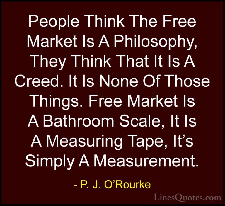 P. J. O'Rourke Quotes (219) - People Think The Free Market Is A P... - QuotesPeople Think The Free Market Is A Philosophy, They Think That It Is A Creed. It Is None Of Those Things. Free Market Is A Bathroom Scale, It Is A Measuring Tape, It's Simply A Measurement.