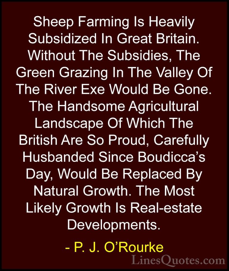 P. J. O'Rourke Quotes (22) - Sheep Farming Is Heavily Subsidized ... - QuotesSheep Farming Is Heavily Subsidized In Great Britain. Without The Subsidies, The Green Grazing In The Valley Of The River Exe Would Be Gone. The Handsome Agricultural Landscape Of Which The British Are So Proud, Carefully Husbanded Since Boudicca's Day, Would Be Replaced By Natural Growth. The Most Likely Growth Is Real-estate Developments.