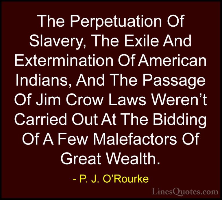 P. J. O'Rourke Quotes (23) - The Perpetuation Of Slavery, The Exi... - QuotesThe Perpetuation Of Slavery, The Exile And Extermination Of American Indians, And The Passage Of Jim Crow Laws Weren't Carried Out At The Bidding Of A Few Malefactors Of Great Wealth.