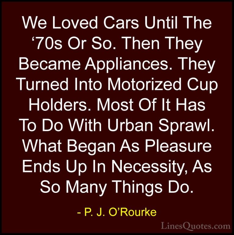 P. J. O'Rourke Quotes (231) - We Loved Cars Until The '70s Or So.... - QuotesWe Loved Cars Until The '70s Or So. Then They Became Appliances. They Turned Into Motorized Cup Holders. Most Of It Has To Do With Urban Sprawl. What Began As Pleasure Ends Up In Necessity, As So Many Things Do.
