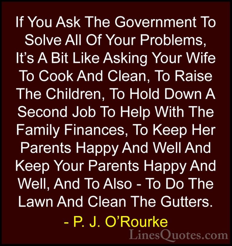 P. J. O'Rourke Quotes (238) - If You Ask The Government To Solve ... - QuotesIf You Ask The Government To Solve All Of Your Problems, It's A Bit Like Asking Your Wife To Cook And Clean, To Raise The Children, To Hold Down A Second Job To Help With The Family Finances, To Keep Her Parents Happy And Well And Keep Your Parents Happy And Well, And To Also - To Do The Lawn And Clean The Gutters.