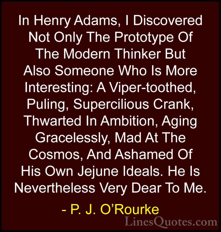 P. J. O'Rourke Quotes (24) - In Henry Adams, I Discovered Not Onl... - QuotesIn Henry Adams, I Discovered Not Only The Prototype Of The Modern Thinker But Also Someone Who Is More Interesting: A Viper-toothed, Puling, Supercilious Crank, Thwarted In Ambition, Aging Gracelessly, Mad At The Cosmos, And Ashamed Of His Own Jejune Ideals. He Is Nevertheless Very Dear To Me.