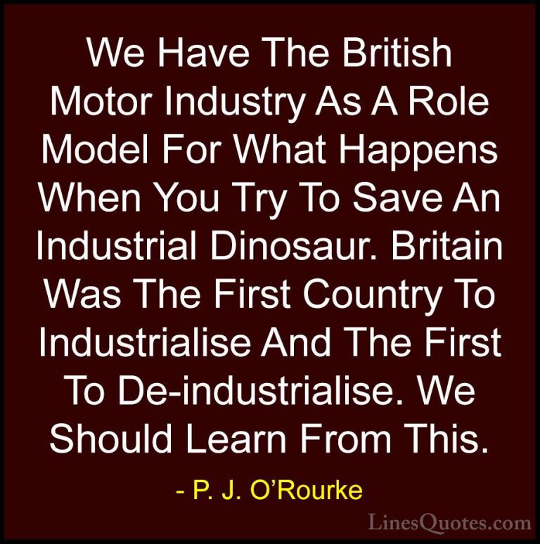 P. J. O'Rourke Quotes (240) - We Have The British Motor Industry ... - QuotesWe Have The British Motor Industry As A Role Model For What Happens When You Try To Save An Industrial Dinosaur. Britain Was The First Country To Industrialise And The First To De-industrialise. We Should Learn From This.