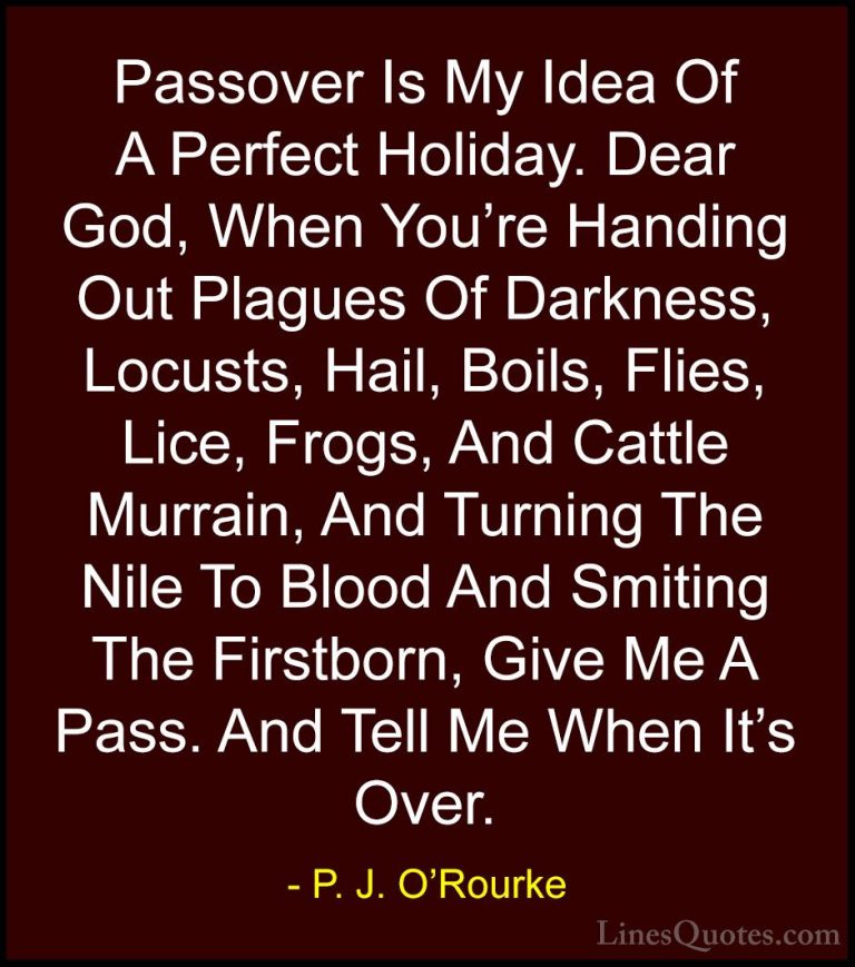 P. J. O'Rourke Quotes (25) - Passover Is My Idea Of A Perfect Hol... - QuotesPassover Is My Idea Of A Perfect Holiday. Dear God, When You're Handing Out Plagues Of Darkness, Locusts, Hail, Boils, Flies, Lice, Frogs, And Cattle Murrain, And Turning The Nile To Blood And Smiting The Firstborn, Give Me A Pass. And Tell Me When It's Over.
