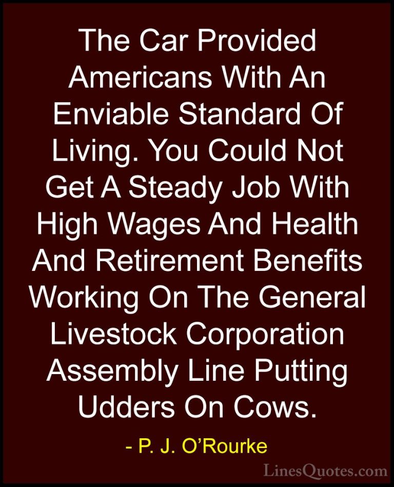 P. J. O'Rourke Quotes (251) - The Car Provided Americans With An ... - QuotesThe Car Provided Americans With An Enviable Standard Of Living. You Could Not Get A Steady Job With High Wages And Health And Retirement Benefits Working On The General Livestock Corporation Assembly Line Putting Udders On Cows.
