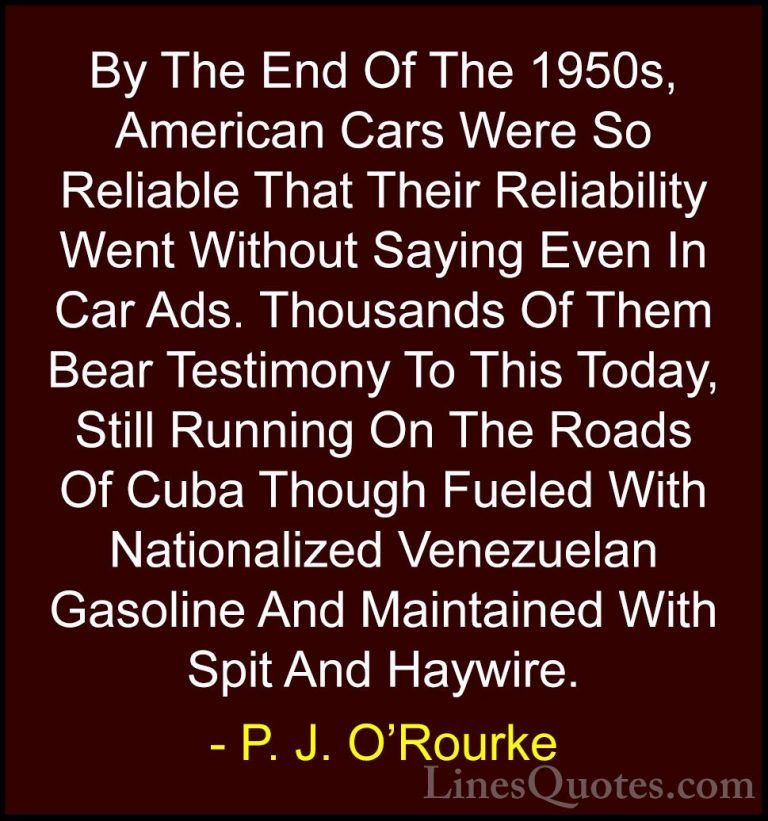 P. J. O'Rourke Quotes (252) - By The End Of The 1950s, American C... - QuotesBy The End Of The 1950s, American Cars Were So Reliable That Their Reliability Went Without Saying Even In Car Ads. Thousands Of Them Bear Testimony To This Today, Still Running On The Roads Of Cuba Though Fueled With Nationalized Venezuelan Gasoline And Maintained With Spit And Haywire.