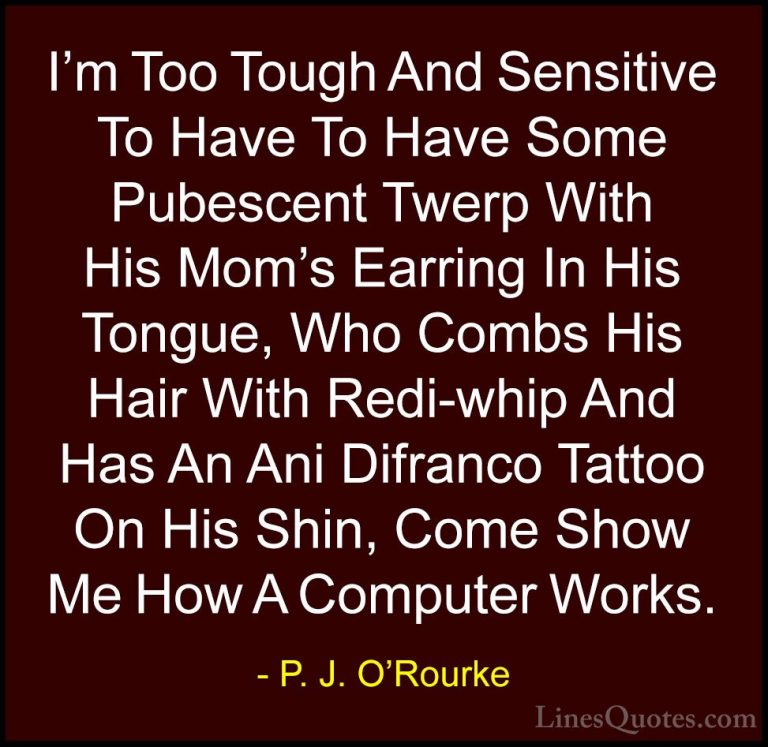 P. J. O'Rourke Quotes (255) - I'm Too Tough And Sensitive To Have... - QuotesI'm Too Tough And Sensitive To Have To Have Some Pubescent Twerp With His Mom's Earring In His Tongue, Who Combs His Hair With Redi-whip And Has An Ani Difranco Tattoo On His Shin, Come Show Me How A Computer Works.