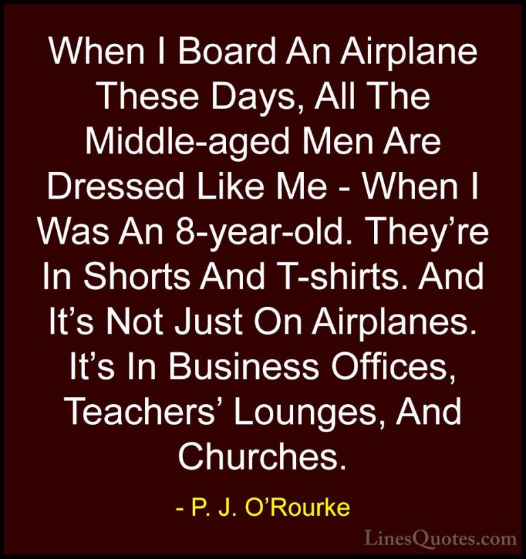 P. J. O'Rourke Quotes (256) - When I Board An Airplane These Days... - QuotesWhen I Board An Airplane These Days, All The Middle-aged Men Are Dressed Like Me - When I Was An 8-year-old. They're In Shorts And T-shirts. And It's Not Just On Airplanes. It's In Business Offices, Teachers' Lounges, And Churches.