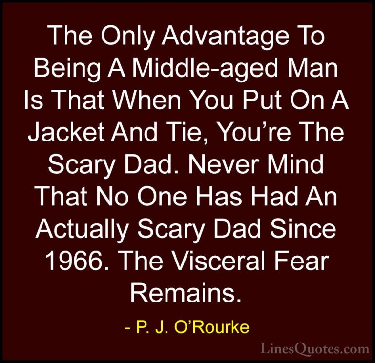 P. J. O'Rourke Quotes (258) - The Only Advantage To Being A Middl... - QuotesThe Only Advantage To Being A Middle-aged Man Is That When You Put On A Jacket And Tie, You're The Scary Dad. Never Mind That No One Has Had An Actually Scary Dad Since 1966. The Visceral Fear Remains.