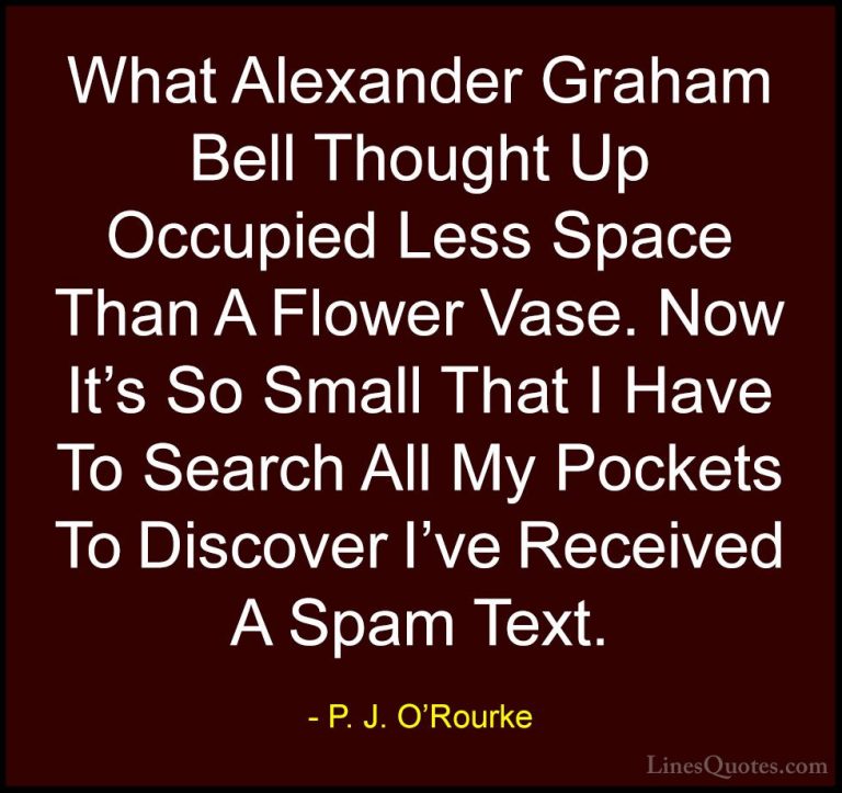 P. J. O'Rourke Quotes (259) - What Alexander Graham Bell Thought ... - QuotesWhat Alexander Graham Bell Thought Up Occupied Less Space Than A Flower Vase. Now It's So Small That I Have To Search All My Pockets To Discover I've Received A Spam Text.