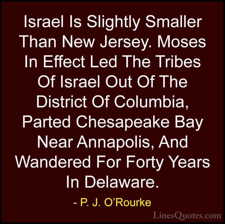 P. J. O'Rourke Quotes (26) - Israel Is Slightly Smaller Than New ... - QuotesIsrael Is Slightly Smaller Than New Jersey. Moses In Effect Led The Tribes Of Israel Out Of The District Of Columbia, Parted Chesapeake Bay Near Annapolis, And Wandered For Forty Years In Delaware.