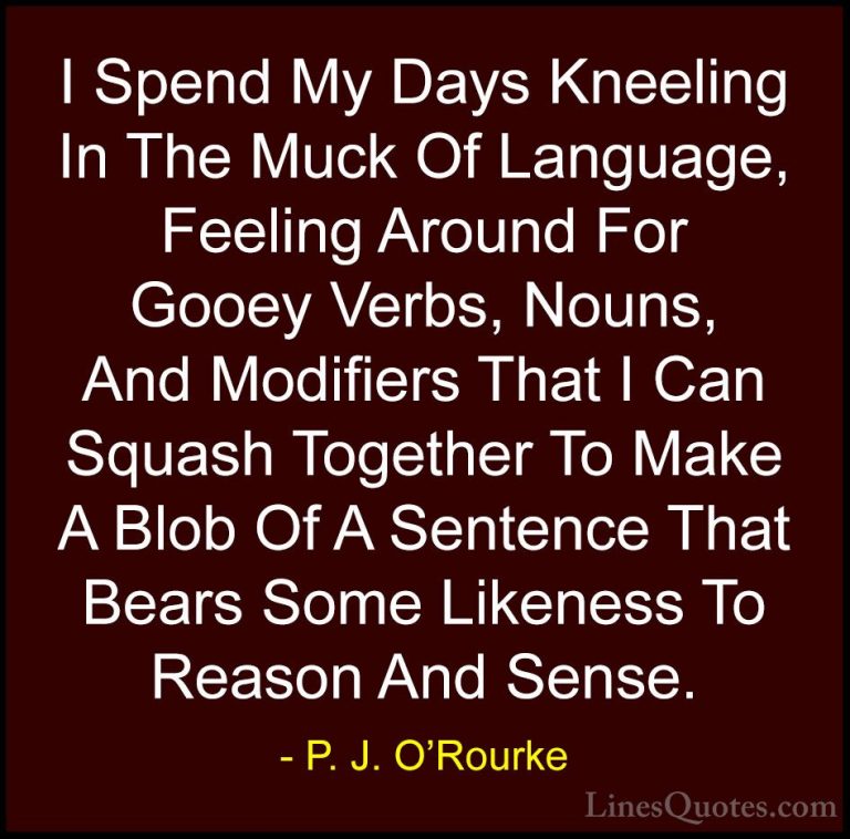 P. J. O'Rourke Quotes (260) - I Spend My Days Kneeling In The Muc... - QuotesI Spend My Days Kneeling In The Muck Of Language, Feeling Around For Gooey Verbs, Nouns, And Modifiers That I Can Squash Together To Make A Blob Of A Sentence That Bears Some Likeness To Reason And Sense.
