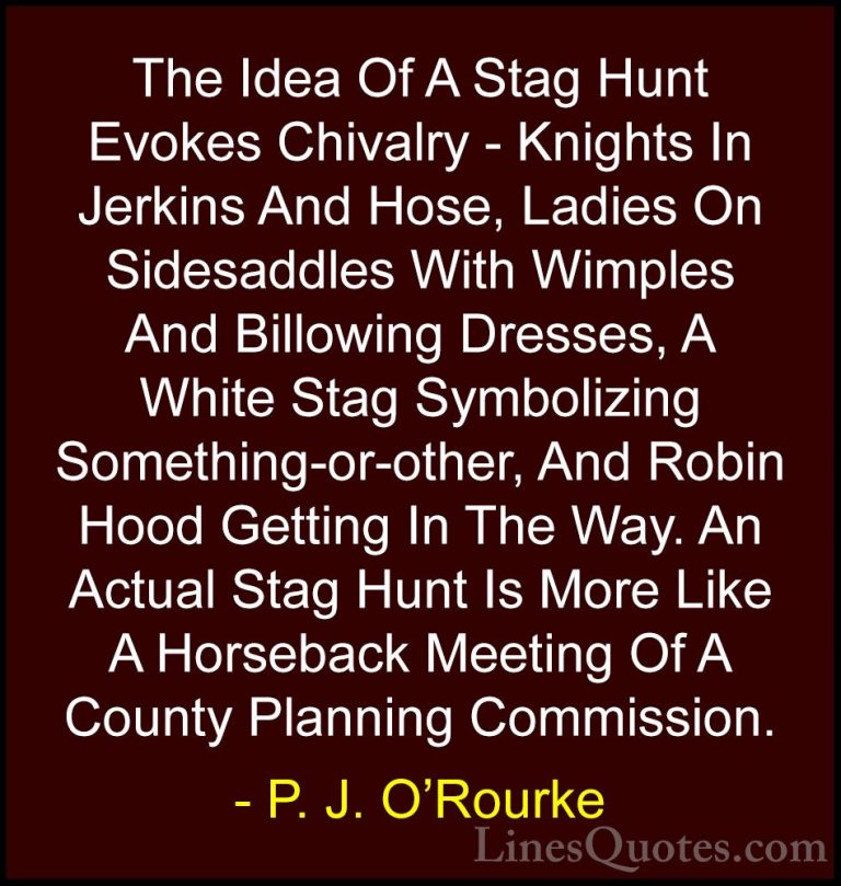 P. J. O'Rourke Quotes (261) - The Idea Of A Stag Hunt Evokes Chiv... - QuotesThe Idea Of A Stag Hunt Evokes Chivalry - Knights In Jerkins And Hose, Ladies On Sidesaddles With Wimples And Billowing Dresses, A White Stag Symbolizing Something-or-other, And Robin Hood Getting In The Way. An Actual Stag Hunt Is More Like A Horseback Meeting Of A County Planning Commission.