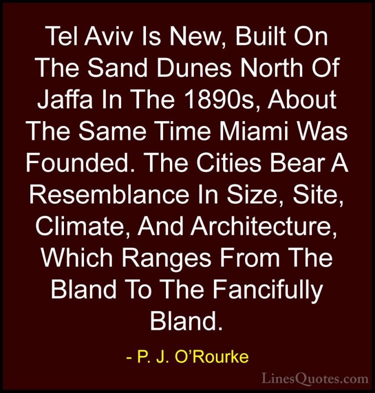 P. J. O'Rourke Quotes (269) - Tel Aviv Is New, Built On The Sand ... - QuotesTel Aviv Is New, Built On The Sand Dunes North Of Jaffa In The 1890s, About The Same Time Miami Was Founded. The Cities Bear A Resemblance In Size, Site, Climate, And Architecture, Which Ranges From The Bland To The Fancifully Bland.