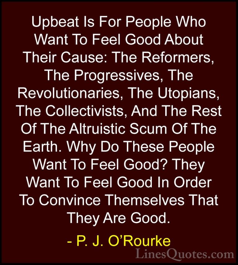 P. J. O'Rourke Quotes (272) - Upbeat Is For People Who Want To Fe... - QuotesUpbeat Is For People Who Want To Feel Good About Their Cause: The Reformers, The Progressives, The Revolutionaries, The Utopians, The Collectivists, And The Rest Of The Altruistic Scum Of The Earth. Why Do These People Want To Feel Good? They Want To Feel Good In Order To Convince Themselves That They Are Good.