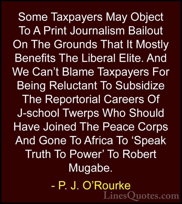 P. J. O'Rourke Quotes (285) - Some Taxpayers May Object To A Prin... - QuotesSome Taxpayers May Object To A Print Journalism Bailout On The Grounds That It Mostly Benefits The Liberal Elite. And We Can't Blame Taxpayers For Being Reluctant To Subsidize The Reportorial Careers Of J-school Twerps Who Should Have Joined The Peace Corps And Gone To Africa To 'Speak Truth To Power' To Robert Mugabe.