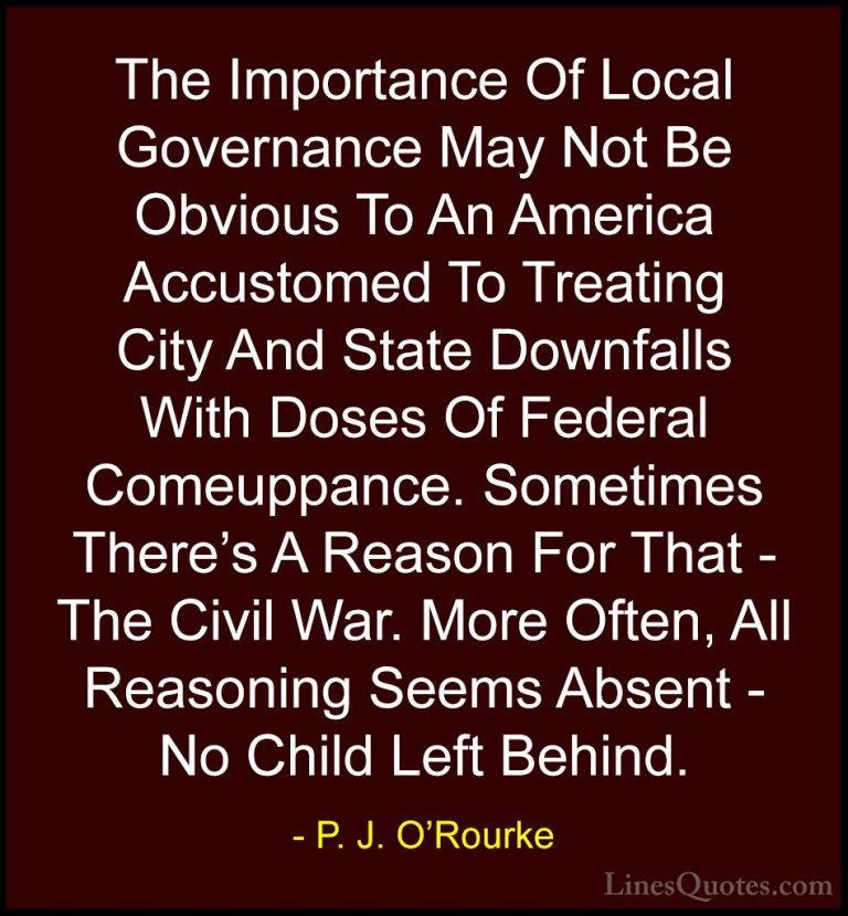 P. J. O'Rourke Quotes (287) - The Importance Of Local Governance ... - QuotesThe Importance Of Local Governance May Not Be Obvious To An America Accustomed To Treating City And State Downfalls With Doses Of Federal Comeuppance. Sometimes There's A Reason For That - The Civil War. More Often, All Reasoning Seems Absent - No Child Left Behind.