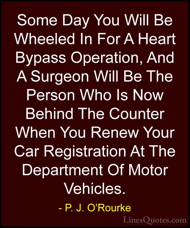 P. J. O'Rourke Quotes (29) - Some Day You Will Be Wheeled In For ... - QuotesSome Day You Will Be Wheeled In For A Heart Bypass Operation, And A Surgeon Will Be The Person Who Is Now Behind The Counter When You Renew Your Car Registration At The Department Of Motor Vehicles.