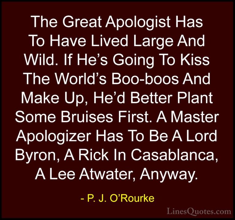 P. J. O'Rourke Quotes (293) - The Great Apologist Has To Have Liv... - QuotesThe Great Apologist Has To Have Lived Large And Wild. If He's Going To Kiss The World's Boo-boos And Make Up, He'd Better Plant Some Bruises First. A Master Apologizer Has To Be A Lord Byron, A Rick In Casablanca, A Lee Atwater, Anyway.