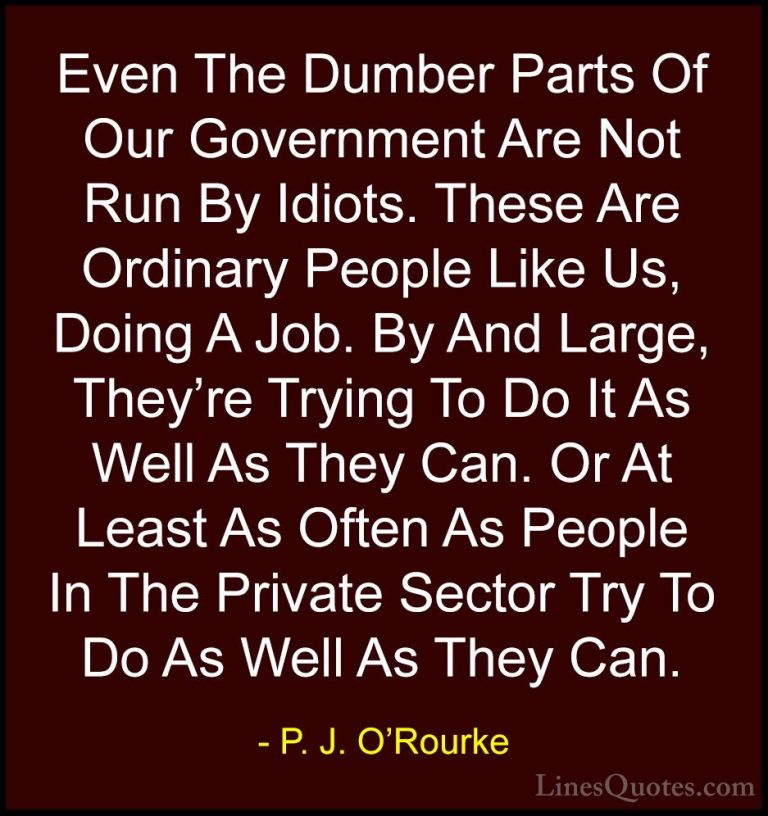 P. J. O'Rourke Quotes (315) - Even The Dumber Parts Of Our Govern... - QuotesEven The Dumber Parts Of Our Government Are Not Run By Idiots. These Are Ordinary People Like Us, Doing A Job. By And Large, They're Trying To Do It As Well As They Can. Or At Least As Often As People In The Private Sector Try To Do As Well As They Can.