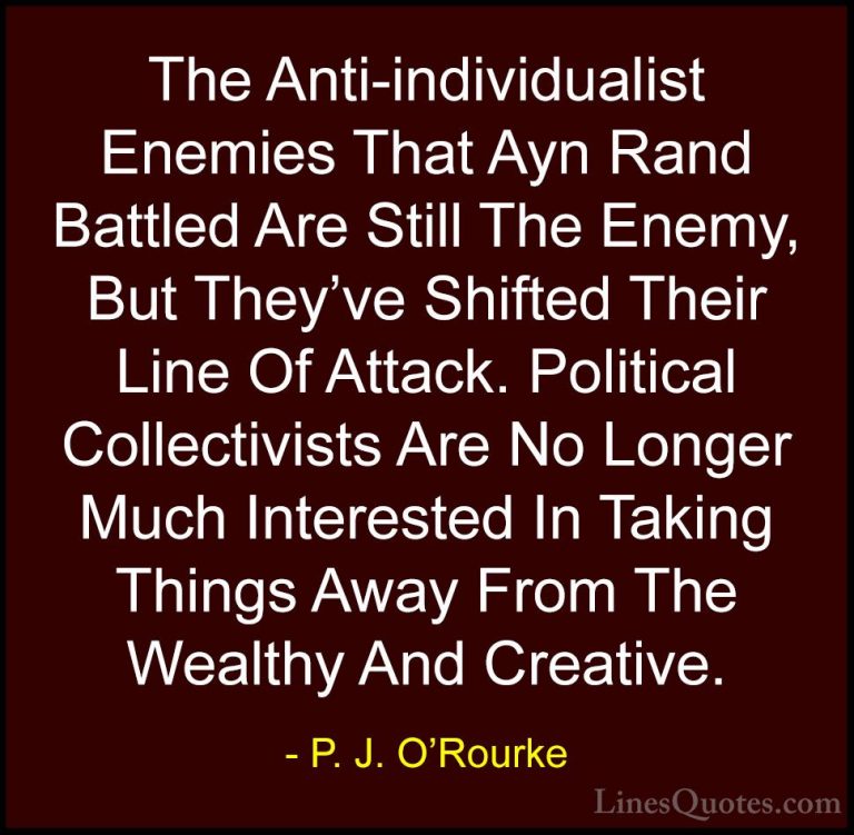 P. J. O'Rourke Quotes (326) - The Anti-individualist Enemies That... - QuotesThe Anti-individualist Enemies That Ayn Rand Battled Are Still The Enemy, But They've Shifted Their Line Of Attack. Political Collectivists Are No Longer Much Interested In Taking Things Away From The Wealthy And Creative.