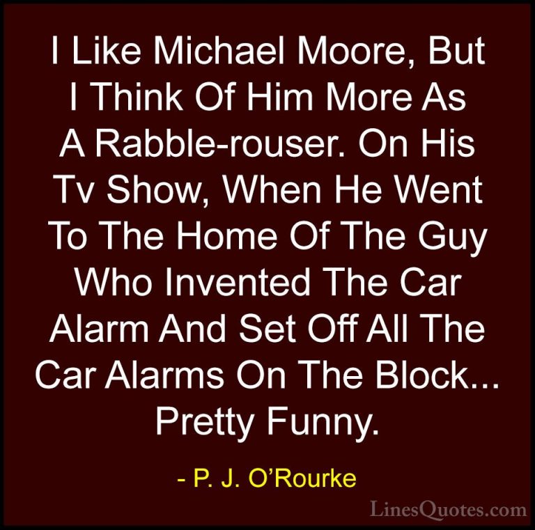 P. J. O'Rourke Quotes (334) - I Like Michael Moore, But I Think O... - QuotesI Like Michael Moore, But I Think Of Him More As A Rabble-rouser. On His Tv Show, When He Went To The Home Of The Guy Who Invented The Car Alarm And Set Off All The Car Alarms On The Block... Pretty Funny.