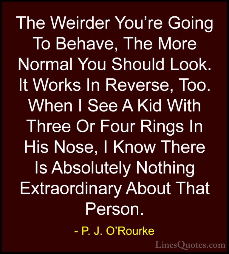 P. J. O'Rourke Quotes (34) - The Weirder You're Going To Behave, ... - QuotesThe Weirder You're Going To Behave, The More Normal You Should Look. It Works In Reverse, Too. When I See A Kid With Three Or Four Rings In His Nose, I Know There Is Absolutely Nothing Extraordinary About That Person.