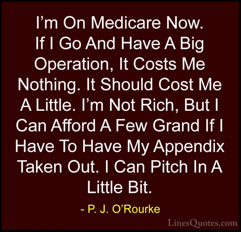 P. J. O'Rourke Quotes (340) - I'm On Medicare Now. If I Go And Ha... - QuotesI'm On Medicare Now. If I Go And Have A Big Operation, It Costs Me Nothing. It Should Cost Me A Little. I'm Not Rich, But I Can Afford A Few Grand If I Have To Have My Appendix Taken Out. I Can Pitch In A Little Bit.
