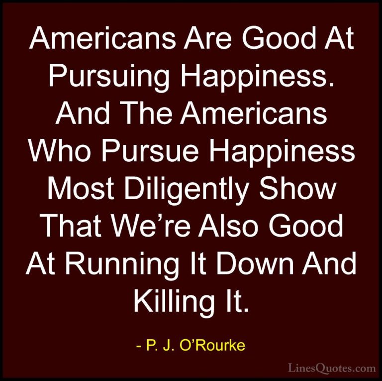P. J. O'Rourke Quotes (348) - Americans Are Good At Pursuing Happ... - QuotesAmericans Are Good At Pursuing Happiness. And The Americans Who Pursue Happiness Most Diligently Show That We're Also Good At Running It Down And Killing It.