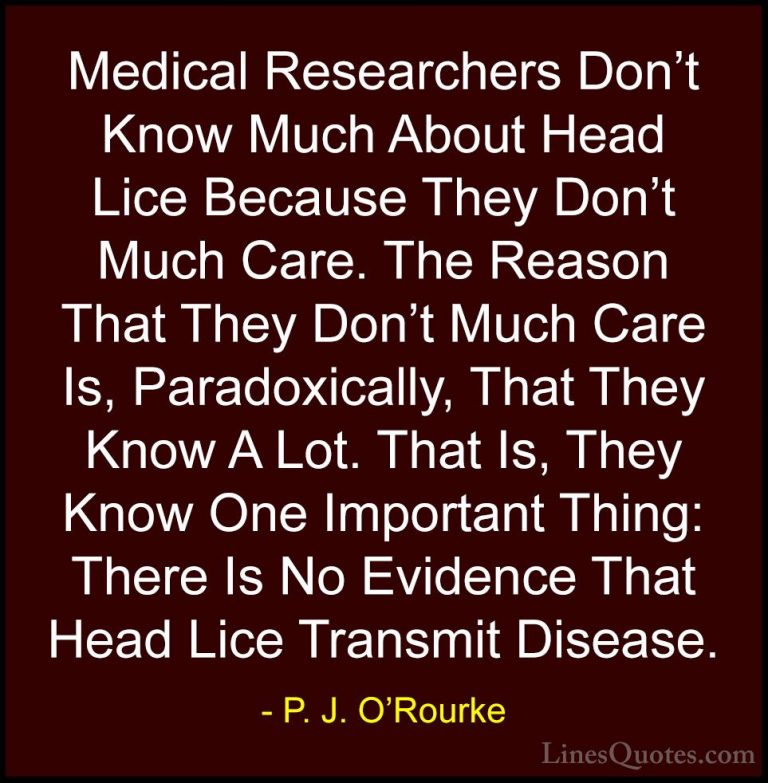 P. J. O'Rourke Quotes (356) - Medical Researchers Don't Know Much... - QuotesMedical Researchers Don't Know Much About Head Lice Because They Don't Much Care. The Reason That They Don't Much Care Is, Paradoxically, That They Know A Lot. That Is, They Know One Important Thing: There Is No Evidence That Head Lice Transmit Disease.