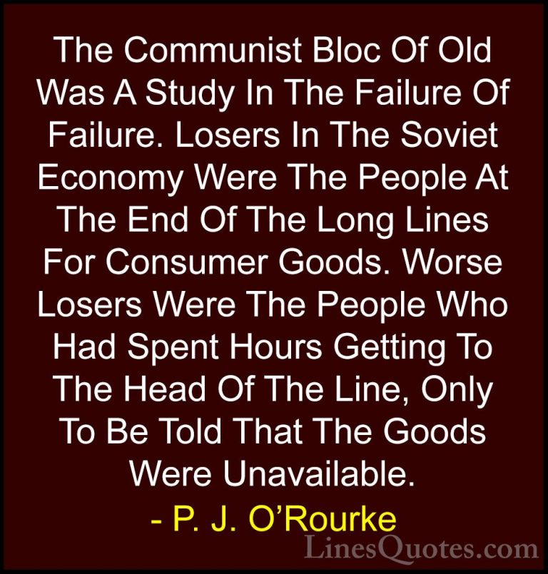 P. J. O'Rourke Quotes (358) - The Communist Bloc Of Old Was A Stu... - QuotesThe Communist Bloc Of Old Was A Study In The Failure Of Failure. Losers In The Soviet Economy Were The People At The End Of The Long Lines For Consumer Goods. Worse Losers Were The People Who Had Spent Hours Getting To The Head Of The Line, Only To Be Told That The Goods Were Unavailable.