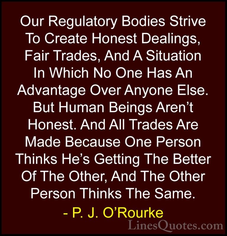 P. J. O'Rourke Quotes (359) - Our Regulatory Bodies Strive To Cre... - QuotesOur Regulatory Bodies Strive To Create Honest Dealings, Fair Trades, And A Situation In Which No One Has An Advantage Over Anyone Else. But Human Beings Aren't Honest. And All Trades Are Made Because One Person Thinks He's Getting The Better Of The Other, And The Other Person Thinks The Same.