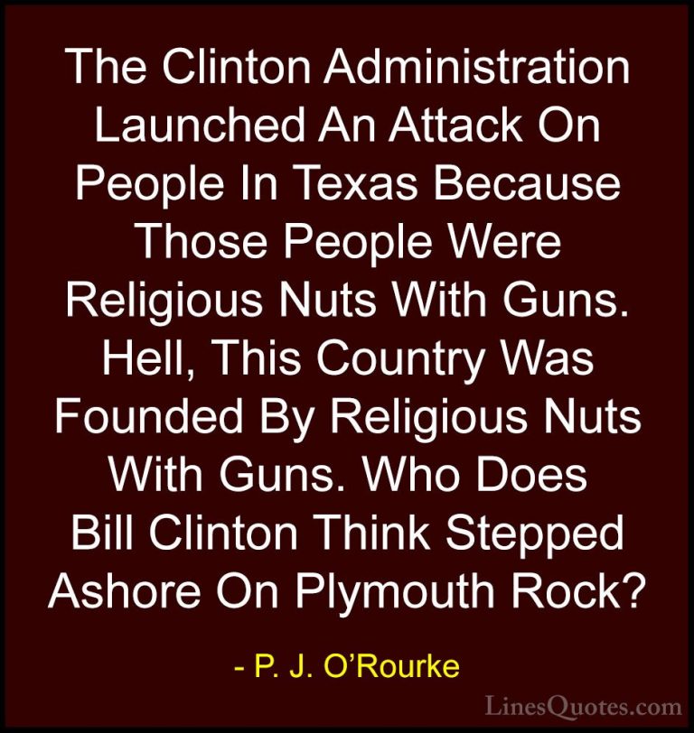 P. J. O'Rourke Quotes (37) - The Clinton Administration Launched ... - QuotesThe Clinton Administration Launched An Attack On People In Texas Because Those People Were Religious Nuts With Guns. Hell, This Country Was Founded By Religious Nuts With Guns. Who Does Bill Clinton Think Stepped Ashore On Plymouth Rock?