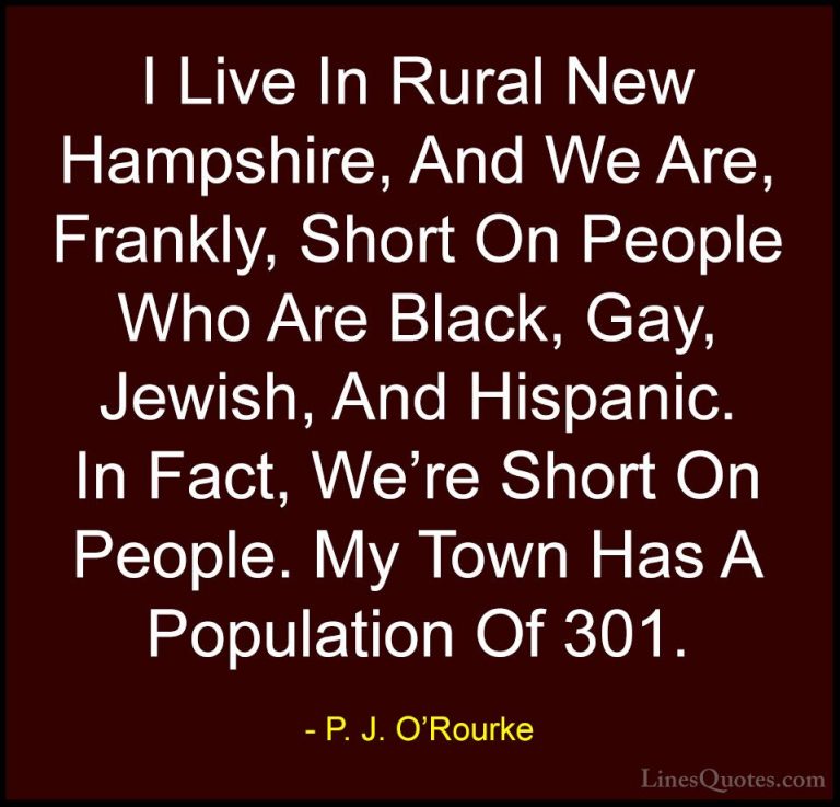 P. J. O'Rourke Quotes (380) - I Live In Rural New Hampshire, And ... - QuotesI Live In Rural New Hampshire, And We Are, Frankly, Short On People Who Are Black, Gay, Jewish, And Hispanic. In Fact, We're Short On People. My Town Has A Population Of 301.