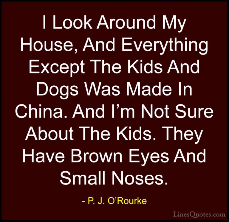 P. J. O'Rourke Quotes (388) - I Look Around My House, And Everyth... - QuotesI Look Around My House, And Everything Except The Kids And Dogs Was Made In China. And I'm Not Sure About The Kids. They Have Brown Eyes And Small Noses.