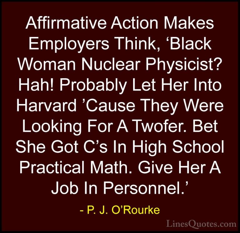 P. J. O'Rourke Quotes (389) - Affirmative Action Makes Employers ... - QuotesAffirmative Action Makes Employers Think, 'Black Woman Nuclear Physicist? Hah! Probably Let Her Into Harvard 'Cause They Were Looking For A Twofer. Bet She Got C's In High School Practical Math. Give Her A Job In Personnel.'