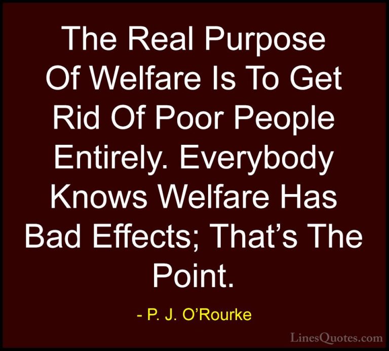 P. J. O'Rourke Quotes (391) - The Real Purpose Of Welfare Is To G... - QuotesThe Real Purpose Of Welfare Is To Get Rid Of Poor People Entirely. Everybody Knows Welfare Has Bad Effects; That's The Point.