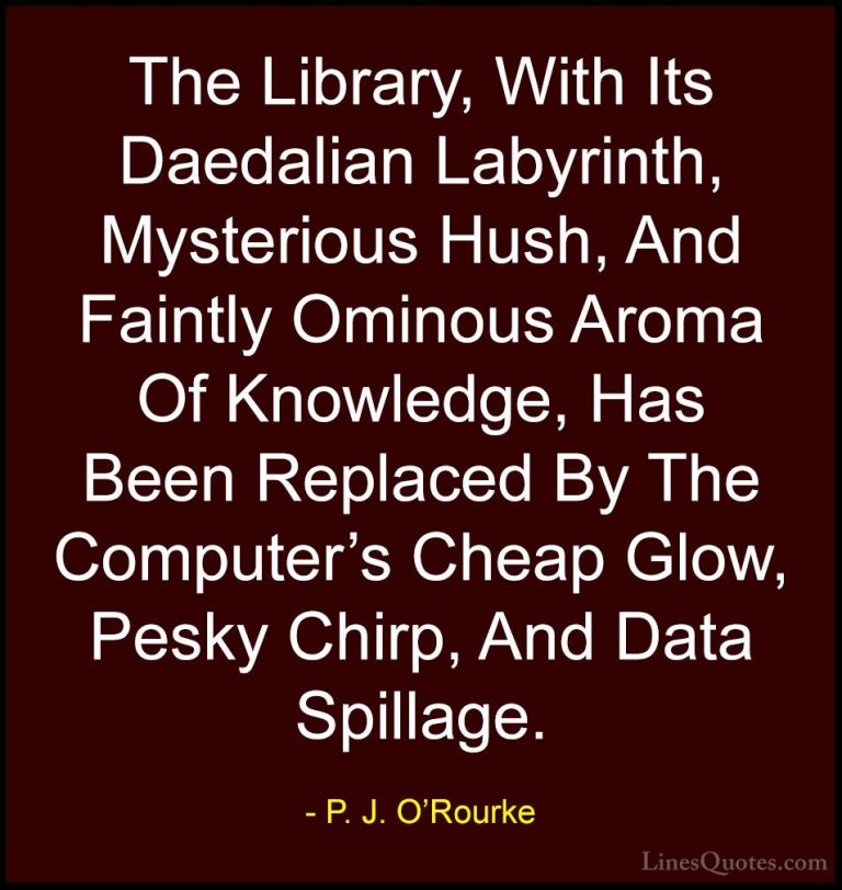 P. J. O'Rourke Quotes (4) - The Library, With Its Daedalian Labyr... - QuotesThe Library, With Its Daedalian Labyrinth, Mysterious Hush, And Faintly Ominous Aroma Of Knowledge, Has Been Replaced By The Computer's Cheap Glow, Pesky Chirp, And Data Spillage.