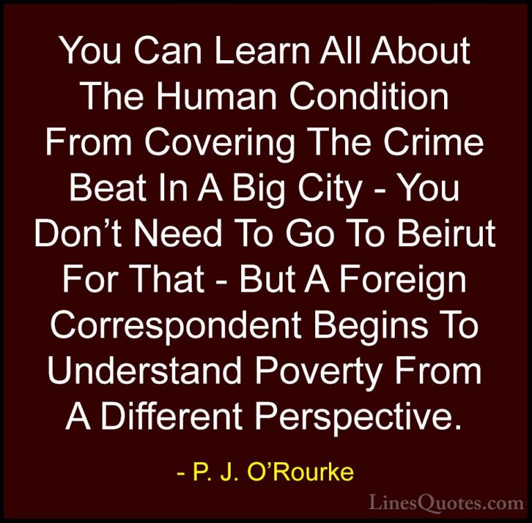 P. J. O'Rourke Quotes (41) - You Can Learn All About The Human Co... - QuotesYou Can Learn All About The Human Condition From Covering The Crime Beat In A Big City - You Don't Need To Go To Beirut For That - But A Foreign Correspondent Begins To Understand Poverty From A Different Perspective.