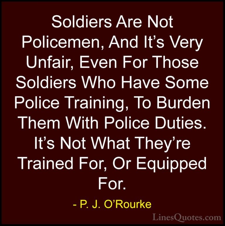 P. J. O'Rourke Quotes (412) - Soldiers Are Not Policemen, And It'... - QuotesSoldiers Are Not Policemen, And It's Very Unfair, Even For Those Soldiers Who Have Some Police Training, To Burden Them With Police Duties. It's Not What They're Trained For, Or Equipped For.