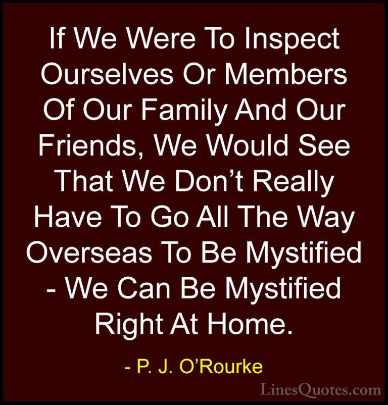 P. J. O'Rourke Quotes (413) - If We Were To Inspect Ourselves Or ... - QuotesIf We Were To Inspect Ourselves Or Members Of Our Family And Our Friends, We Would See That We Don't Really Have To Go All The Way Overseas To Be Mystified - We Can Be Mystified Right At Home.