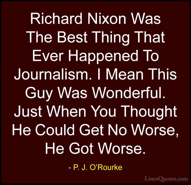 P. J. O'Rourke Quotes (414) - Richard Nixon Was The Best Thing Th... - QuotesRichard Nixon Was The Best Thing That Ever Happened To Journalism. I Mean This Guy Was Wonderful. Just When You Thought He Could Get No Worse, He Got Worse.
